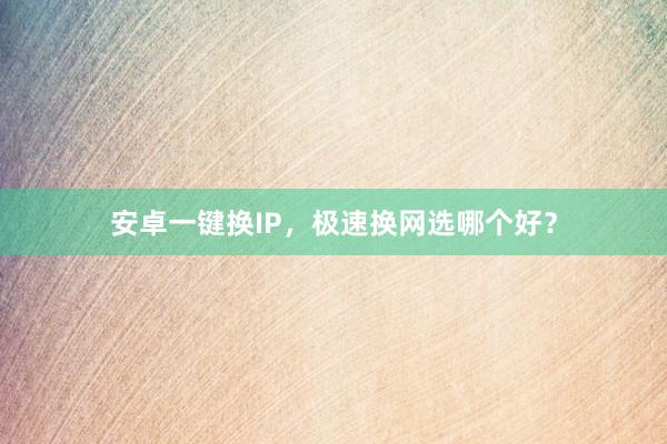 安卓一键换IP，极速换网选哪个好？