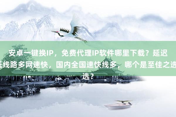 安卓一键换IP，免费代理IP软件哪里下载？延迟低线路多网速快，国内全国速快线多，哪个是至佳之选？