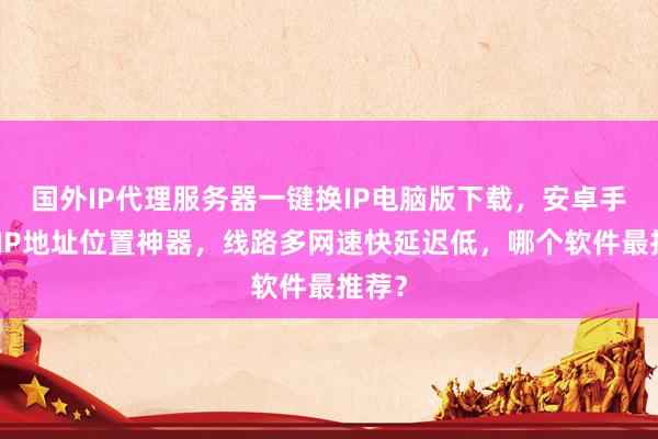 国外IP代理服务器一键换IP电脑版下载，安卓手机改IP地址位置神器，线路多网速快延迟低，哪个软件最推荐？