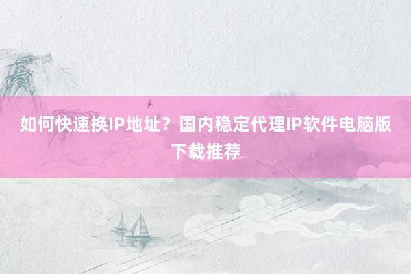 如何快速换IP地址？国内稳定代理IP软件电脑版下载推荐