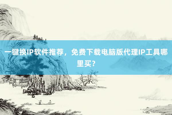 一键换IP软件推荐，免费下载电脑版代理IP工具哪里买？