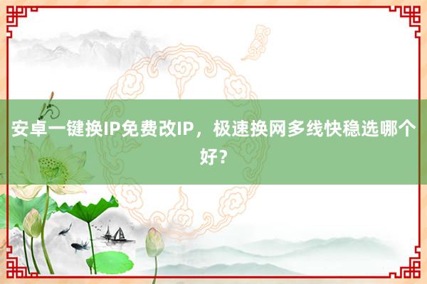 安卓一键换IP免费改IP，极速换网多线快稳选哪个好？