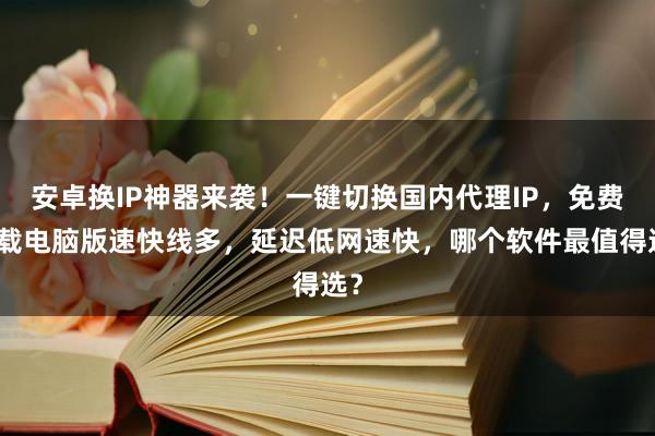 安卓换IP神器来袭！一键切换国内代理IP，免费下载电脑版速快线多，延迟低网速快，哪个软件最值得选？