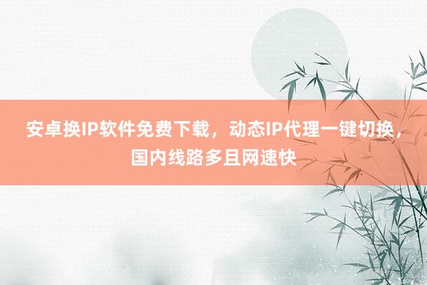安卓换IP软件免费下载，动态IP代理一键切换，国内线路多且网速快
