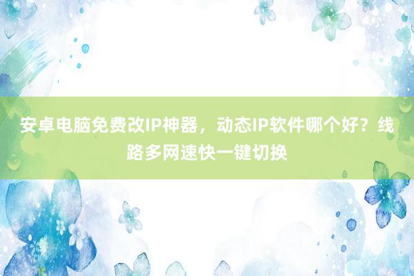 安卓电脑免费改IP神器，动态IP软件哪个好？线路多网速快一键切换