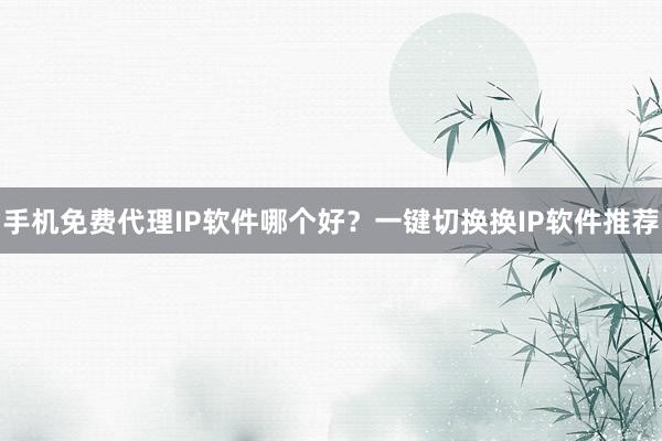 手机免费代理IP软件哪个好？一键切换换IP软件推荐