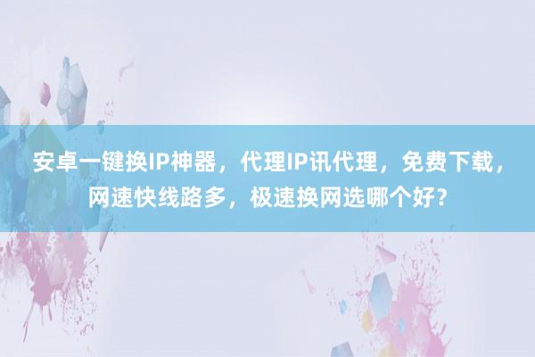 安卓一键换IP神器，代理IP讯代理，免费下载，网速快线路多，极速换网选哪个好？