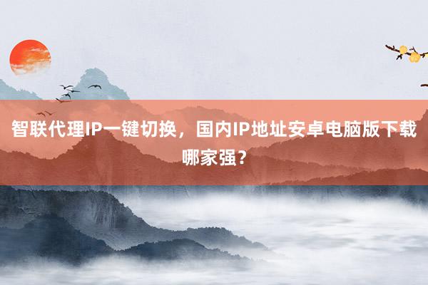 智联代理IP一键切换，国内IP地址安卓电脑版下载哪家强？