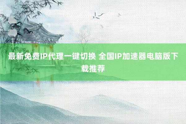 最新免费IP代理一键切换 全国IP加速器电脑版下载推荐