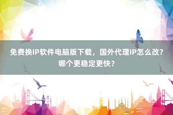 免费换IP软件电脑版下载，国外代理IP怎么改？哪个更稳定更快？
