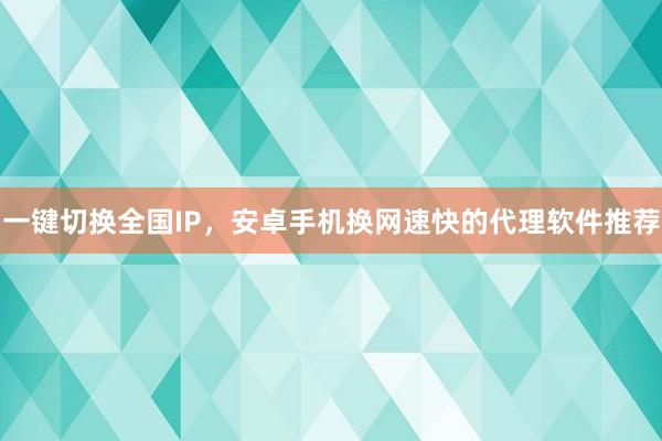 一键切换全国IP，安卓手机换网速快的代理软件推荐