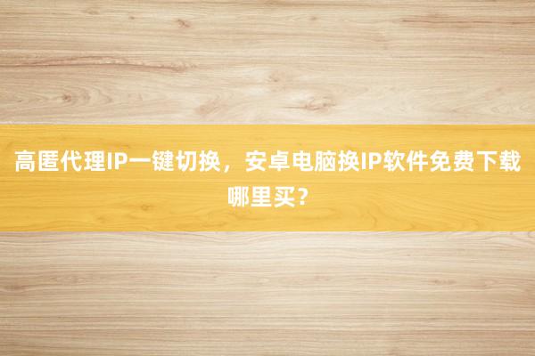 高匿代理IP一键切换，安卓电脑换IP软件免费下载哪里买？