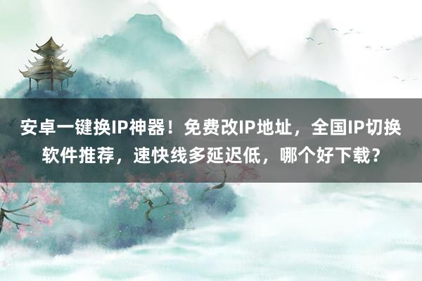 安卓一键换IP神器！免费改IP地址，全国IP切换软件推荐，速快线多延迟低，哪个好下载？