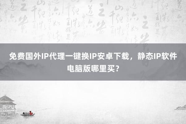 免费国外IP代理一键换IP安卓下载，静态IP软件电脑版哪里买？