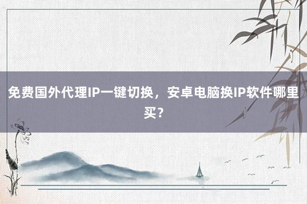 免费国外代理IP一键切换，安卓电脑换IP软件哪里买？