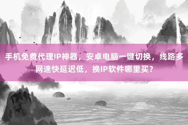 手机免费代理IP神器，安卓电脑一键切换，线路多网速快延迟低，换IP软件哪里买？