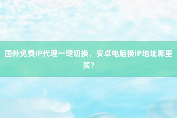 国外免费IP代理一键切换，安卓电脑换IP地址哪里买？