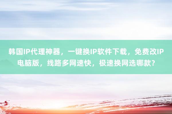 韩国IP代理神器，一键换IP软件下载，免费改IP电脑版，线路多网速快，极速换网选哪款？