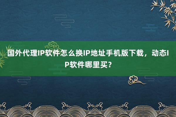 国外代理IP软件怎么换IP地址手机版下载，动态IP软件哪里买？