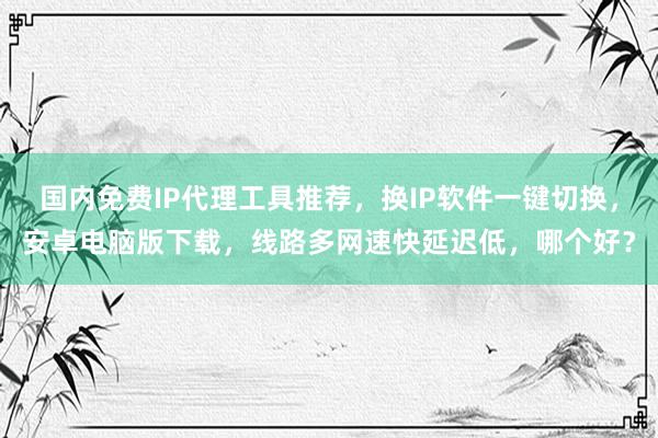 国内免费IP代理工具推荐，换IP软件一键切换，安卓电脑版下载，线路多网速快延迟低，哪个好？