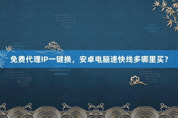 免费代理IP一键换，安卓电脑速快线多哪里买？