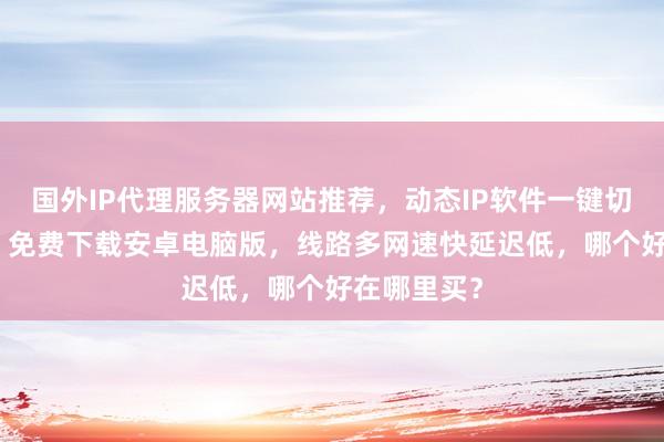 国外IP代理服务器网站推荐，动态IP软件一键切换全国IP，免费下载安卓电脑版，线路多网速快延迟低，哪个好在哪里买？