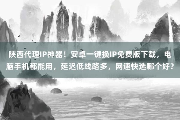 陕西代理IP神器！安卓一键换IP免费版下载，电脑手机都能用，延迟低线路多，网速快选哪个好？