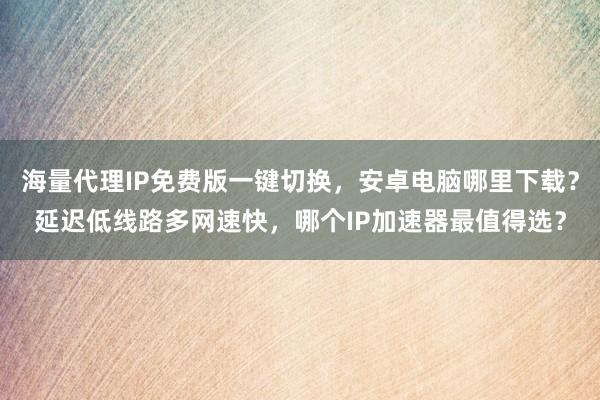 海量代理IP免费版一键切换，安卓电脑哪里下载？延迟低线路多网速快，哪个IP加速器最值得选？