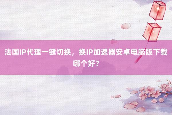 法国IP代理一键切换，换IP加速器安卓电脑版下载哪个好？
