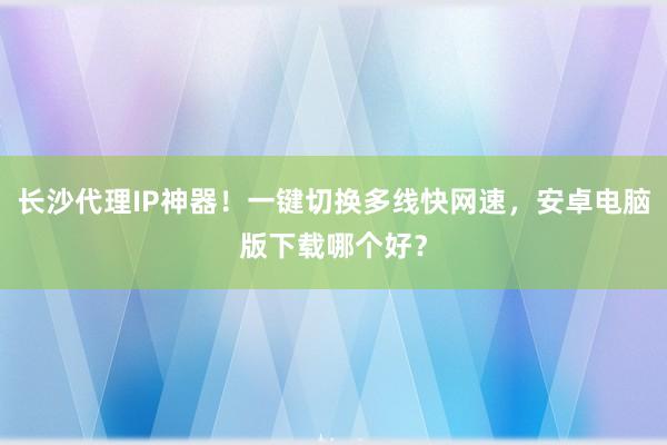 长沙代理IP神器！一键切换多线快网速，安卓电脑版下载哪个好？