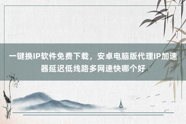 一键换IP软件免费下载，安卓电脑版代理IP加速器延迟低线路多网速快哪个好