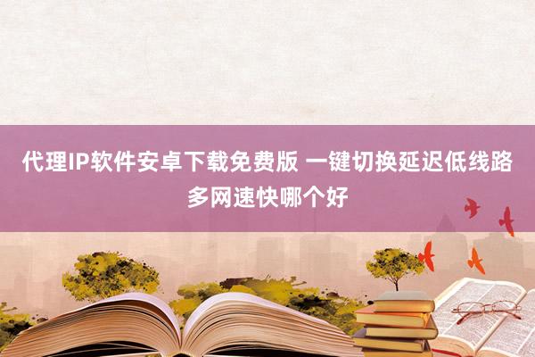 代理IP软件安卓下载免费版 一键切换延迟低线路多网速快哪个好