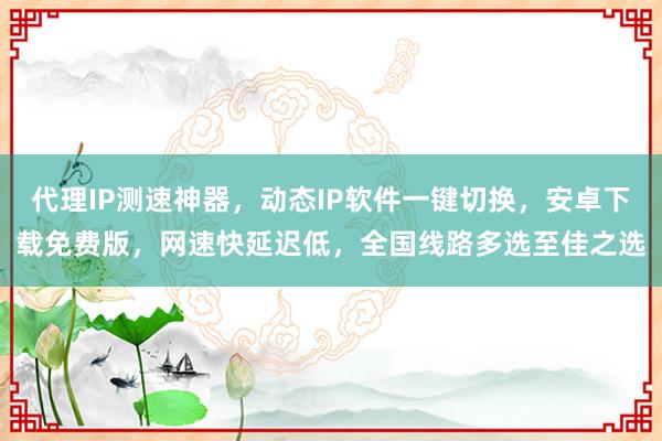 代理IP测速神器，动态IP软件一键切换，安卓下载免费版，网速快延迟低，全国线路多选至佳之选