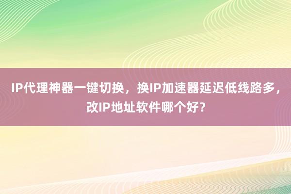 IP代理神器一键切换，换IP加速器延迟低线路多，改IP地址软件哪个好？