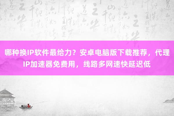 哪种换IP软件最给力？安卓电脑版下载推荐，代理IP加速器免费用，线路多网速快延迟低