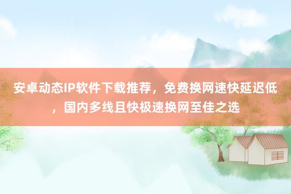安卓动态IP软件下载推荐，免费换网速快延迟低，国内多线且快极速换网至佳之选