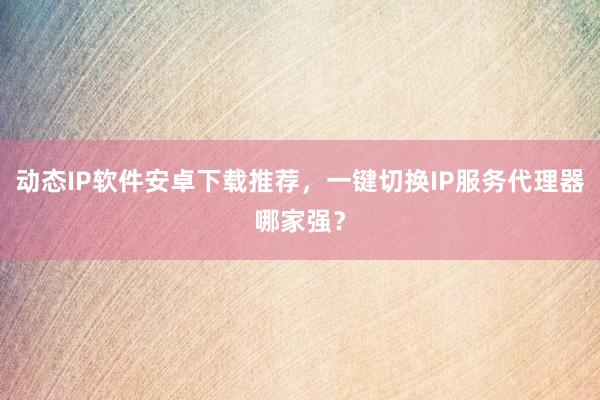 动态IP软件安卓下载推荐，一键切换IP服务代理器哪家强？