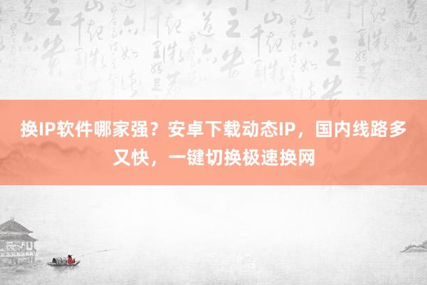 换IP软件哪家强？安卓下载动态IP，国内线路多又快，一键切换极速换网
