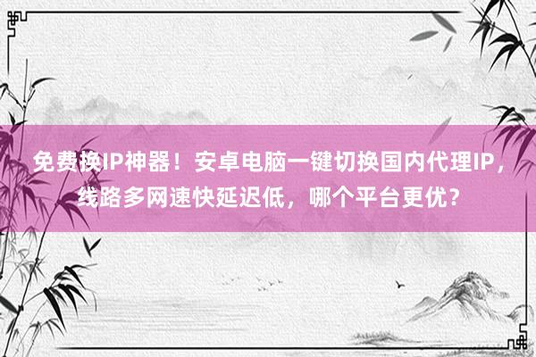 免费换IP神器！安卓电脑一键切换国内代理IP，线路多网速快延迟低，哪个平台更优？