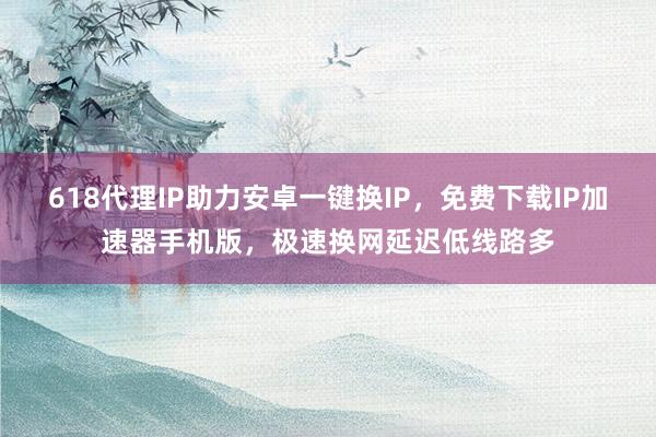 618代理IP助力安卓一键换IP，免费下载IP加速器手机版，极速换网延迟低线路多