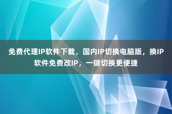 免费代理IP软件下载，国内IP切换电脑版，换IP软件免费改IP，一键切换更便捷
