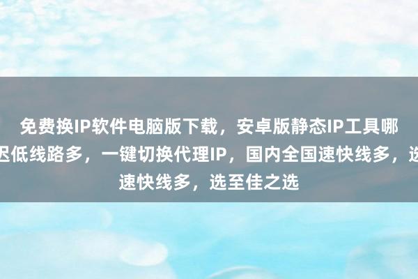 免费换IP软件电脑版下载，安卓版静态IP工具哪里买？延迟低线路多，一键切换代理IP，国内全国速快线多，选至佳之选