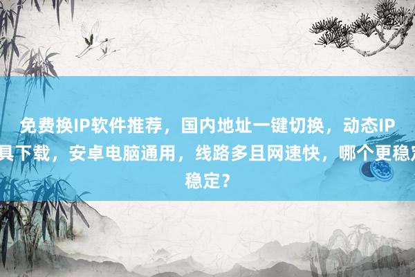免费换IP软件推荐，国内地址一键切换，动态IP工具下载，安卓电脑通用，线路多且网速快，哪个更稳定？
