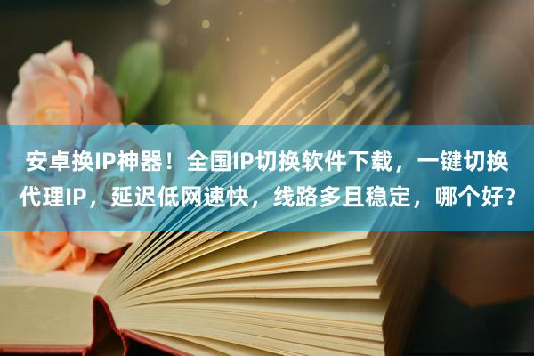 安卓换IP神器！全国IP切换软件下载，一键切换代理IP，延迟低网速快，线路多且稳定，哪个好？