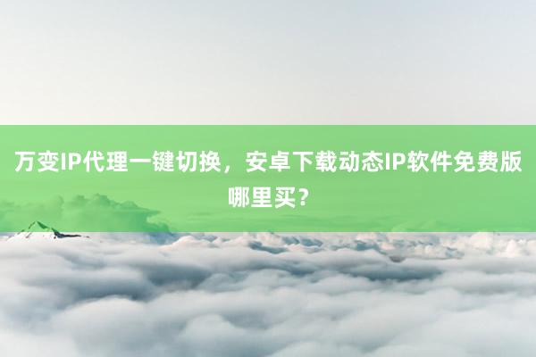 万变IP代理一键切换，安卓下载动态IP软件免费版哪里买？