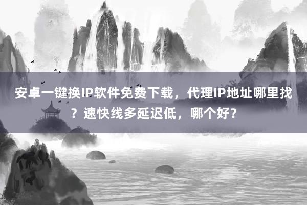 安卓一键换IP软件免费下载，代理IP地址哪里找？速快线多延迟低，哪个好？