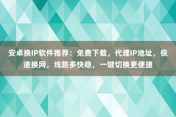 安卓换IP软件推荐：免费下载，代理IP地址，极速换网，线路多快稳，一键切换更便捷