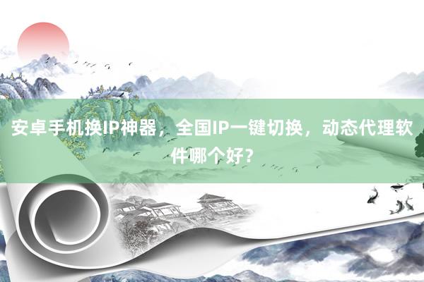 安卓手机换IP神器，全国IP一键切换，动态代理软件哪个好？