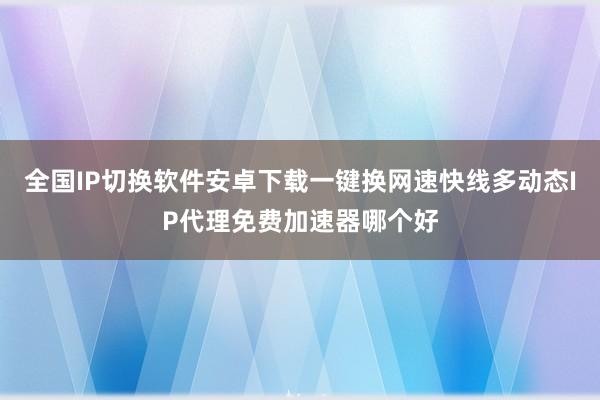 全国IP切换软件安卓下载一键换网速快线多动态IP代理免费加速器哪个好