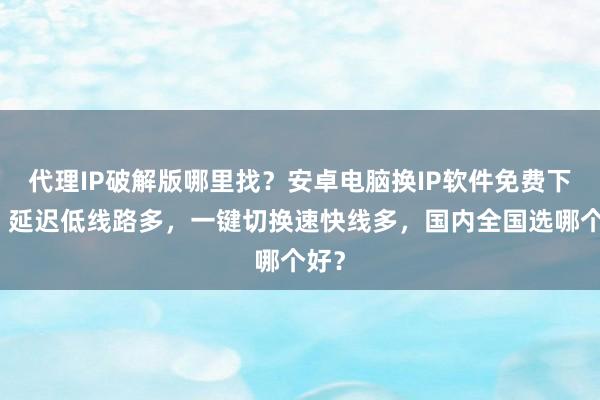 代理IP破解版哪里找？安卓电脑换IP软件免费下载，延迟低线路多，一键切换速快线多，国内全国选哪个好？